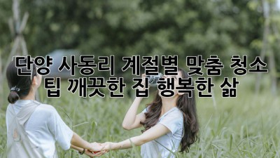 단양 사동리 계절별 맞춤 청소 팁! 깨끗한 집, 행복한 삶!